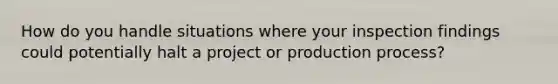 How do you handle situations where your inspection findings could potentially halt a project or production process?