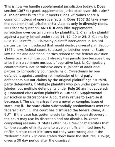 This is how we handle supplemental jurisdiction today: i. Does section 1367 (a) grant supplemental jurisdiction over this claim? a. The answer is "YES" IF it meets Gibbs. -If claims share a common nucleus of operative facts. ii. Does 1367 (b) take away the supplemental jurisdiction? a. Applies only in diversity cases, NOT federal question; AND b. It only kills supplemental jurisdiction over certain claims by plaintiffs. 1. Claims by plaintiff against a party joined under rules 14, 19, 20 or 24. 2. Claims by Rule 19 Plaintiffs. 3. Claims by plaintiff intervenors. c. No 3rd parties can be introduced that would destroy diversity. iii. Section 1367 allows federal courts to assert jurisdiction over: a. State-law claims and additional parties related to the federal question claims over which the court already has jurisdiction because they arise from a common nucleus of operative fact. b. Compulsory counterclaims- not permissive ones. c. Joinder of additional parties to compulsory counterclaims d. Crossclaims by one defendant against another; e. Impleader of third-party defendants but not claims by the original plaintiff against third-party defendants; f. Multiple plaintiffs who join under permissive joinder, but multiple defendants under Rule 20 are not covered; g. Unnamed class action plaintiffs c. 1367 (c): Supplemental Jurisdiction is discretionary. A court may refuse to exercise it because: i. The claim arises from a novel or complex issue of state law; ii. The state claim substantially predominates over the federal claim; iii. The court has dismissed the federal claim; A. BUT—If the case has gotten pretty far (e.g. through discovery), the court may use its discretion and not dismiss. iv. Other compelling reasons. d. States often have "savings" statutes that toll the statute of limitations to give plaintiffs a limited time to re-file in state court if it turns out they were wrong about the "federal" claims. - In case states don't have the statutes, 1367(d) gives a 30 day period after the dismissal.