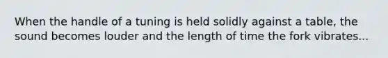 When the handle of a tuning is held solidly against a table, the sound becomes louder and the length of time the fork vibrates...