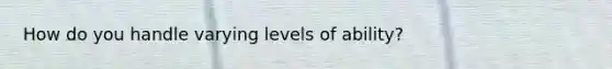 How do you handle varying levels of ability?