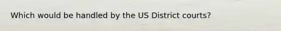 Which would be handled by the US District courts?