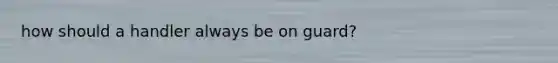 how should a handler always be on guard?