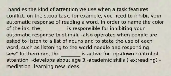 -handles the kind of attention we use when a task features conflict. on the stoop task, for example, you need to inhibit your automatic response of reading a word, in order to name the color of the ink. the __________ is responsible for inhibiting your automatic response to stimuli. -also operates when people are asked to listen to a list of nouns and to state the use of each word, such as listening to the world needle and responding " sew" furthermore, the ________ is active for top-down control of attention. -develops about age 3 -academic skills ( ex:reading) -mediation -learning new ideas