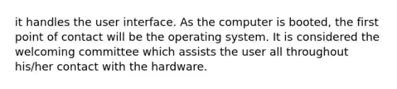 it handles the user interface. As the computer is booted, the first point of contact will be the operating system. It is considered the welcoming committee which assists the user all throughout his/her contact with the hardware.