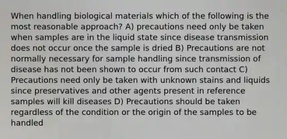 When handling biological materials which of the following is the most reasonable approach? A) precautions need only be taken when samples are in the liquid state since disease transmission does not occur once the sample is dried B) Precautions are not normally necessary for sample handling since transmission of disease has not been shown to occur from such contact C) Precautions need only be taken with unknown stains and liquids since preservatives and other agents present in reference samples will kill diseases D) Precautions should be taken regardless of the condition or the origin of the samples to be handled