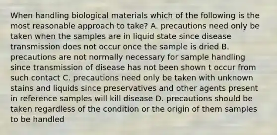 When handling biological materials which of the following is the most reasonable approach to take? A. precautions need only be taken when the samples are in liquid state since disease transmission does not occur once the sample is dried B. precautions are not normally necessary for sample handling since transmission of disease has not been shown t occur from such contact C. precautions need only be taken with unknown stains and liquids since preservatives and other agents present in reference samples will kill disease D. precautions should be taken regardless of the condition or the origin of them samples to be handled