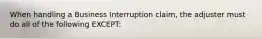 When handling a Business Interruption claim, the adjuster must do all of the following EXCEPT: