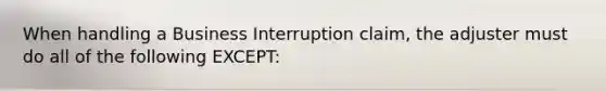 When handling a Business Interruption claim, the adjuster must do all of the following EXCEPT: