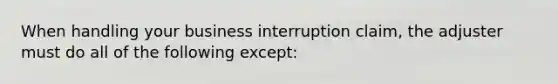 When handling your business interruption claim, the adjuster must do all of the following except: