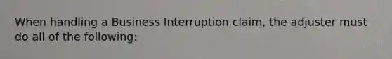 When handling a Business Interruption claim, the adjuster must do all of the following: