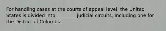 For handling cases at the courts of appeal level, the United States is divided into ________ judicial circuits, including one for the District of Columbia