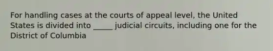 For handling cases at the courts of appeal level, the United States is divided into _____ judicial circuits, including one for the District of Columbia