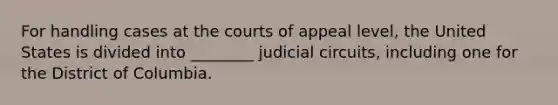 For handling cases at the courts of appeal level, the United States is divided into ________ judicial circuits, including one for the District of Columbia.