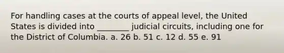 For handling cases at the courts of appeal level, the United States is divided into ________ judicial circuits, including one for the District of Columbia. a. 26 b. 51 c. 12 d. 55 e. 91