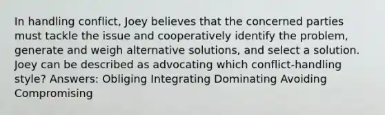 In handling conflict, Joey believes that the concerned parties must tackle the issue and cooperatively identify the problem, generate and weigh alternative solutions, and select a solution. Joey can be described as advocating which conflict-handling style? Answers: Obliging Integrating Dominating Avoiding Compromising