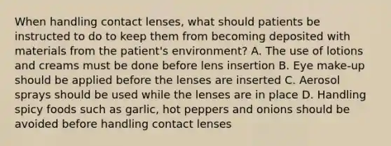 When handling contact lenses, what should patients be instructed to do to keep them from becoming deposited with materials from the patient's environment? A. The use of lotions and creams must be done before lens insertion B. Eye make-up should be applied before the lenses are inserted C. Aerosol sprays should be used while the lenses are in place D. Handling spicy foods such as garlic, hot peppers and onions should be avoided before handling contact lenses