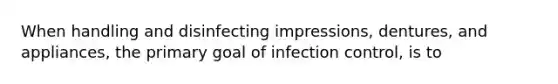 When handling and disinfecting impressions, dentures, and appliances, the primary goal of infection control, is to