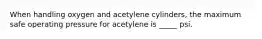 When handling oxygen and acetylene cylinders, the maximum safe operating pressure for acetylene is _____ psi.