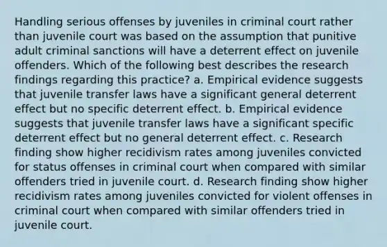 Handling serious offenses by juveniles in criminal court rather than juvenile court was based on the assumption that punitive adult criminal sanctions will have a deterrent effect on juvenile offenders. Which of the following best describes the research findings regarding this practice? a. Empirical evidence suggests that juvenile transfer laws have a significant general deterrent effect but no specific deterrent effect. b. Empirical evidence suggests that juvenile transfer laws have a significant specific deterrent effect but no general deterrent effect. c. Research finding show higher recidivism rates among juveniles convicted for status offenses in criminal court when compared with similar offenders tried in juvenile court. d. Research finding show higher recidivism rates among juveniles convicted for violent offenses in criminal court when compared with similar offenders tried in juvenile court.