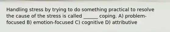 Handling stress by trying to do something practical to resolve the cause of the stress is called ______ coping. A) problem-focused B) emotion-focused C) cognitive D) attributive