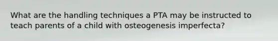 What are the handling techniques a PTA may be instructed to teach parents of a child with osteogenesis imperfecta?