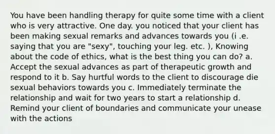 You have been handling therapy for quite some time with a client who is very attractive. One day. you noticed that your client has been making sexual remarks and advances towards you (i .e. saying that you are "sexy", touching your leg. etc. ), Knowing about the code of ethics, what is the best thing you can do? a. Accept the sexual advances as part of therapeutic growth and respond to it b. Say hurtful words to the client to discourage die sexual behaviors towards you c. Immediately terminate the relationship and wait for two years to start a relationship d. Remind your client of boundaries and communicate your unease with the actions