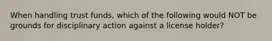 When handling trust funds, which of the following would NOT be grounds for disciplinary action against a license holder?