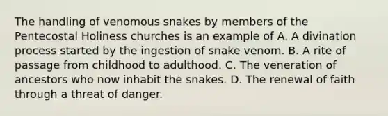 The handling of venomous snakes by members of the Pentecostal Holiness churches is an example of A. A divination process started by the ingestion of snake venom. B. A rite of passage from childhood to adulthood. C. The veneration of ancestors who now inhabit the snakes. D. The renewal of faith through a threat of danger.