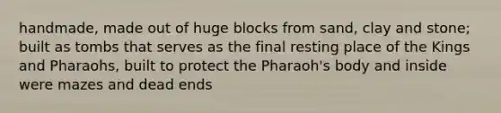 handmade, made out of huge blocks from sand, clay and stone; built as tombs that serves as the final resting place of the Kings and Pharaohs, built to protect the Pharaoh's body and inside were mazes and dead ends