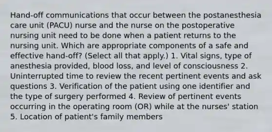 Hand-off communications that occur between the postanesthesia care unit (PACU) nurse and the nurse on the postoperative nursing unit need to be done when a patient returns to the nursing unit. Which are appropriate components of a safe and effective hand-off? (Select all that apply.) 1. Vital signs, type of anesthesia provided, blood loss, and level of consciousness 2. Uninterrupted time to review the recent pertinent events and ask questions 3. Verification of the patient using one identifier and the type of surgery performed 4. Review of pertinent events occurring in the operating room (OR) while at the nurses' station 5. Location of patient's family members