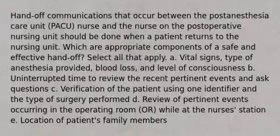 Hand-off communications that occur between the postanesthesia care unit (PACU) nurse and the nurse on the postoperative nursing unit should be done when a patient returns to the nursing unit. Which are appropriate components of a safe and effective hand-off? Select all that apply. a. Vital signs, type of anesthesia provided, blood loss, and level of consciousness b. Uninterrupted time to review the recent pertinent events and ask questions c. Verification of the patient using one identifier and the type of surgery performed d. Review of pertinent events occurring in the operating room (OR) while at the nurses' station e. Location of patient's family members