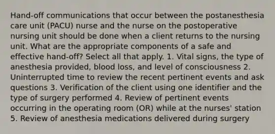 Hand-off communications that occur between the postanesthesia care unit (PACU) nurse and the nurse on the postoperative nursing unit should be done when a client returns to the nursing unit. What are the appropriate components of a safe and effective hand-off? Select all that apply. 1. Vital signs, the type of anesthesia provided, blood loss, and level of consciousness 2. Uninterrupted time to review the recent pertinent events and ask questions 3. Verification of the client using one identifier and the type of surgery performed 4. Review of pertinent events occurring in the operating room (OR) while at the nurses' station 5. Review of anesthesia medications delivered during surgery