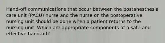 Hand-off communications that occur between the postanesthesia care unit (PACU) nurse and the nurse on the postoperative nursing unit should be done when a patient returns to the nursing unit. Which are appropriate components of a safe and effective hand-off?