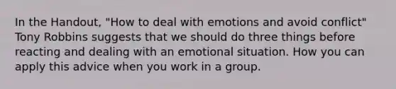 In the Handout, "How to deal with emotions and avoid conflict" Tony Robbins suggests that we should do three things before reacting and dealing with an emotional situation. How you can apply this advice when you work in a group.