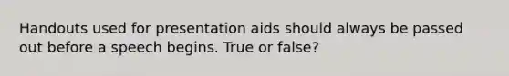 Handouts used for presentation aids should always be passed out before a speech begins. True or false?