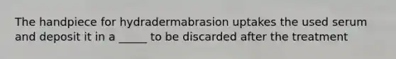 The handpiece for hydradermabrasion uptakes the used serum and deposit it in a _____ to be discarded after the treatment
