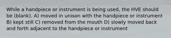 While a handpiece or instrument is being used, the HVE should be (blank). A) moved in unison with the handpiece or instrument B) kept still C) removed from the mouth D) slowly moved back and forth adjacent to the handpiece or instrument