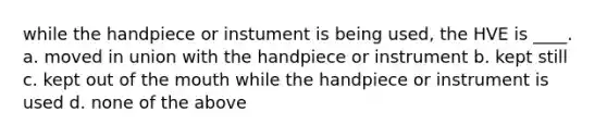 while the handpiece or instument is being used, the HVE is ____. a. moved in union with the handpiece or instrument b. kept still c. kept out of the mouth while the handpiece or instrument is used d. none of the above