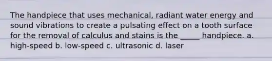 The handpiece that uses mechanical, radiant water energy and sound vibrations to create a pulsating effect on a tooth surface for the removal of calculus and stains is the _____ handpiece. a. high-speed b. low-speed c. ultrasonic d. laser