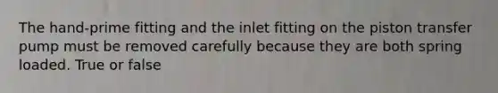 The hand-prime fitting and the inlet fitting on the piston transfer pump must be removed carefully because they are both spring loaded. True or false