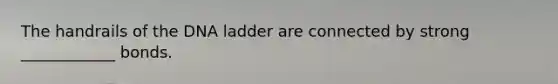 The handrails of the DNA ladder are connected by strong ____________ bonds.