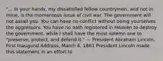 "... In your hands, my dissatisfied fellow countrymen, and not in mine, is the momentous issue of civil war. The government will not assail you. You can have no conflict without being yourselves the aggressors. You have no oath registered in Heaven to destroy the government, while I shall have the most solemn one to "preserve, protect, and defend it." — President Abraham Lincoln, First Inaugural Address, March 4, 1861 President Lincoln made this statement in an effort to