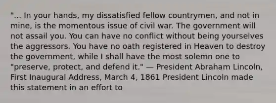 "... In your hands, my dissatisfied fellow countrymen, and not in mine, is the momentous issue of civil war. The government will not assail you. You can have no conflict without being yourselves the aggressors. You have no oath registered in Heaven to destroy the government, while I shall have the most solemn one to "preserve, protect, and defend it." — President Abraham Lincoln, First Inaugural Address, March 4, 1861 President Lincoln made this statement in an effort to