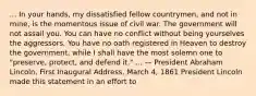 ... In your hands, my dissatisfied fellow countrymen, and not in mine, is the momentous issue of civil war. The government will not assail you. You can have no conflict without being yourselves the aggressors. You have no oath registered in Heaven to destroy the government, while I shall have the most solemn one to "preserve, protect, and defend it." ... — President Abraham Lincoln, First Inaugural Address, March 4, 1861 President Lincoln made this statement in an effort to