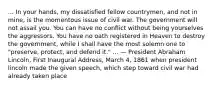 ... In your hands, my dissatisfied fellow countrymen, and not in mine, is the momentous issue of civil war. The government will not assail you. You can have no conflict without being yourselves the aggressors. You have no oath registered in Heaven to destroy the government, while I shall have the most solemn one to "preserve, protect, and defend it." ... — President Abraham Lincoln, First Inaugural Address, March 4, 1861 when president lincoln made the given speech, which step toward civil war had already taken place