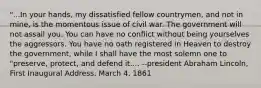 "...In your hands, my dissatisfied fellow countrymen, and not in mine, is the momentous issue of civil war. The government will not assail you. You can have no conflict without being yourselves the aggressors. You have no oath registered in Heaven to destroy the government, while I shall have the most solemn one to "preserve, protect, and defend it.... --president Abraham Lincoln, First Inaugural Address, March 4, 1861