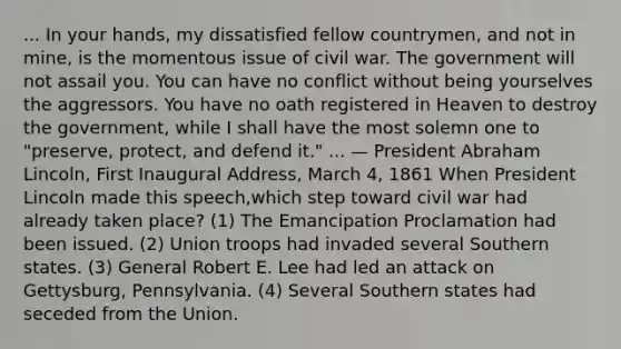 ... In your hands, my dissatisfied fellow countrymen, and not in mine, is the momentous issue of civil war. The government will not assail you. You can have no conflict without being yourselves the aggressors. You have no oath registered in Heaven to destroy the government, while I shall have the most solemn one to "preserve, protect, and defend it." ... — President Abraham Lincoln, First Inaugural Address, March 4, 1861 When President Lincoln made this speech,which step toward civil war had already taken place? (1) The Emancipation Proclamation had been issued. (2) Union troops had invaded several Southern states. (3) General Robert E. Lee had led an attack on Gettysburg, Pennsylvania. (4) Several Southern states had seceded from the Union.