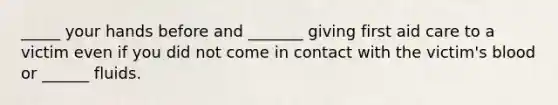 _____ your hands before and _______ giving first aid care to a victim even if you did not come in contact with the victim's blood or ______ fluids.