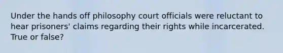 Under the hands off philosophy court officials were reluctant to hear prisoners' claims regarding their rights while incarcerated. True or false?