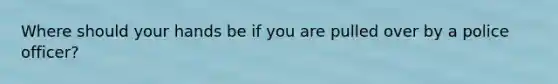 Where should your hands be if you are pulled over by a police officer?